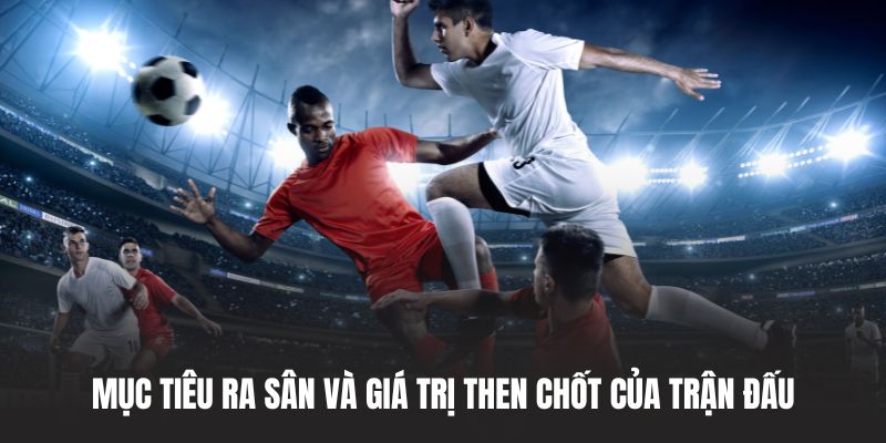 Mục tiêu ra sân và giá trị then chốt của trận đấu